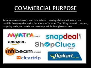 COMMERCIALPURPOSE
Advance reservation of rooms in hotels and booking of cinema tickets is now
possible from any where with the advent of Internet. The billing system in theaters,
shopping malls, and hotels has become possible through computers.
 