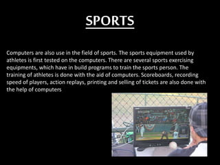 SPORTS
Computers are also use in the field of sports. The sports equipment used by
athletes is first tested on the computers. There are several sports exercising
equipments, which have in build programs to train the sports person. The
training of athletes is done with the aid of computers. Scoreboards, recording
speed of players, action replays, printing and selling of tickets are also done with
the help of computers
 