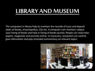 LIBRARY AND MUSEUM
The computers in library help to maintain the records of issue and deposit
dates of books, encyclopedias, CDs etc. A computer cam maintain subject
wise listing of books and help in listing of books quickly. People can read news
papers, magazines and journals online. In museums, computers are used to
give information and play recorded commentary on relevant topics.
 