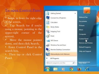 To open Control Panel
• Swipe in from the right edge
of the screen,
• Tap Search (or if you're
using a mouse, pointing to the
upper-right corner of the
screen),
• Move the mouse pointer
down, and then click Search,
• Enter Control Panel in the
search box,
• Then tap or click Control
Panel.
 