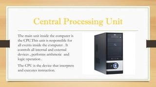 Central Processing Unit
The main unit inside the computer is
the CPU.This unit is responsible for
all events inside the computer . It
controls all internal and external
devices , performs arithmetic and
logic operation .
The CPU is the device that interprets
and executes instruction.
 