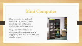 Mini Computer
Mini computer is a midsized
computer . In size and Power ,
minicomputers lie between
workstations and mainframes.
In general minicomputer is a
multiprocessing system capable of
supporting from 4 to about 200 users
simultaneously.
 