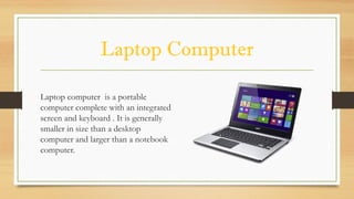 Laptop Computer
Laptop computer is a portable
computer complete with an integrated
screen and keyboard . It is generally
smaller in size than a desktop
computer and larger than a notebook
computer.
 