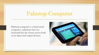 Palmtop Computer
Palmtop computer is a hand-sized
computer , palmtops have no
keyboard but the screen serves both
as an input and output devices.
 