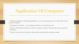 Application Of Computer
 Desktop publishing –with desktop publishing , you can create page layouts for entire books on your
personal computer.
 Computers in medicine - you can diagnose diseases. you can learn the cure.
 Banks –All financial transactions are done by computer software. They provide security ,speed and
convenience.
 Travel –One can book air tickets or railway ticket and make hotel reservations online .
 