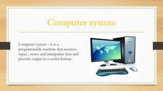 Computer system
Computer system – it is a
programmable machine that receives
input , stores and manipulate data and
provide output in a useful format.
 
