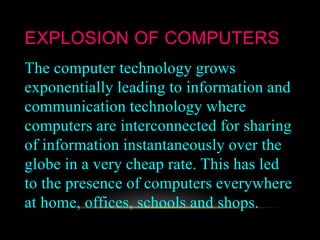 EXPLOSION OF COMPUTERS
The computer technology grows
exponentially leading to information and
communication technology where
computers are interconnected for sharing
of information instantaneously over the
globe in a very cheap rate. This has led
to the presence of computers everywhere
at home, offices, schools and shops.
 