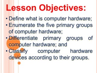 Lesson Objectives:
• Define what is computer hardware;
• Enumerate the five primary groups
of computer hardware;
• Differentiate primary groups of
computer hardware; and
• Classify computer hardware
devices according to their groups.
 