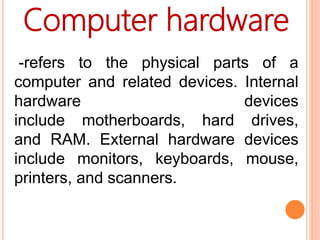 -refers to the physical parts of a
computer and related devices. Internal
hardware devices
include motherboards, hard drives,
and RAM. External hardware devices
include monitors, keyboards, mouse,
printers, and scanners.
Computer hardware
 