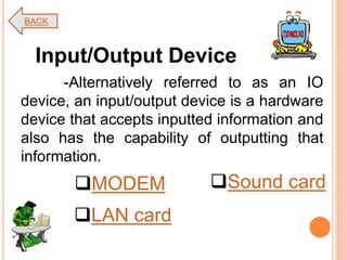 -Alternatively referred to as an IO
device, an input/output device is a hardware
device that accepts inputted information and
also has the capability of outputting that
information.
Input/Output Device
MODEM
LAN card
Sound card
BACK
 