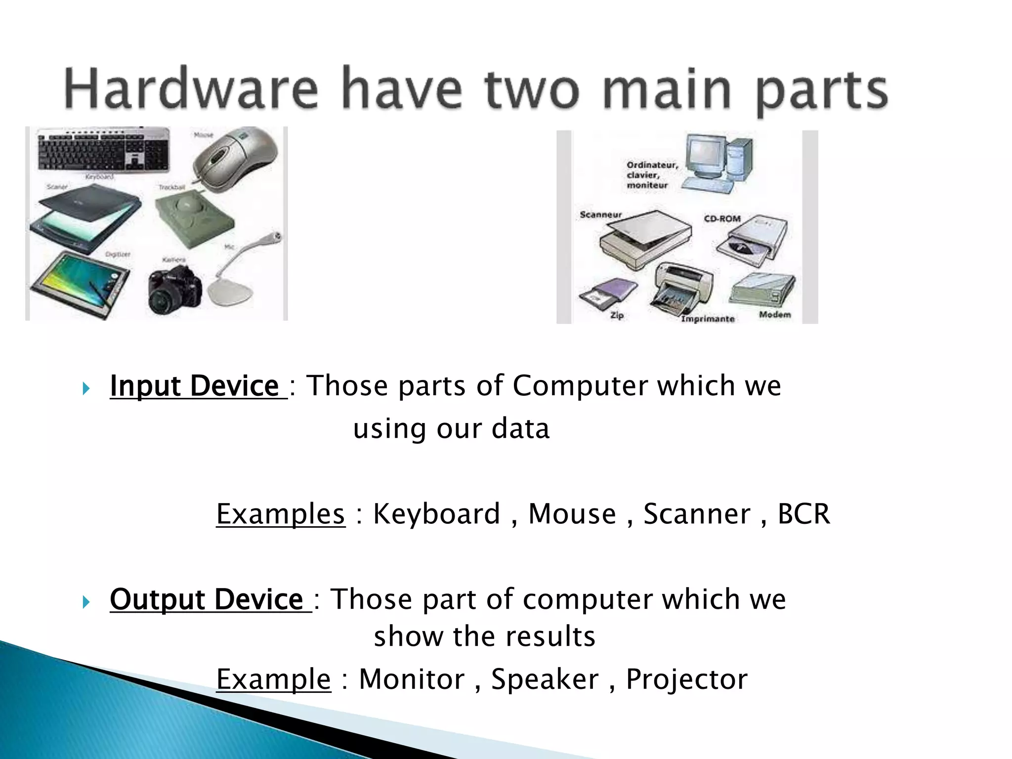  Input Device : Those parts of Computer which we
using our data
Examples : Keyboard , Mouse , Scanner , BCR
Output Device : Those part of computer which we
show the results
Example : Monitor , Speaker , Projector