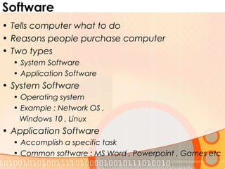Software
• Tells computer what to do
• Reasons people purchase computer
• Two types
• System Software
• Application Software
• System Software
• Operating system
• Example : Network OS ,
Windows 10 , Linux
• Application Software
• Accomplish a specific task
• Common software : MS Word , Powerpoint , Games etc
 
