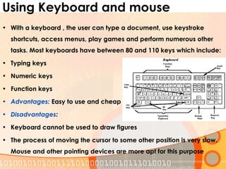 Using Keyboard and mouse
• With a keyboard , the user can type a document, use keystroke
shortcuts, access menus, play games and perform numerous other
tasks. Most keyboards have between 80 and 110 keys which include:
• Typing keys
• Numeric keys
• Function keys
• Advantages: Easy to use and cheap
• Disadvantages:
• Keyboard cannot be used to draw figures
• The process of moving the cursor to some other position is very slow.
Mouse and other pointing devices are more apt for this purpose
 