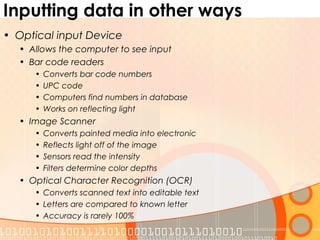 Inputting data in other ways
• Optical input Device
• Allows the computer to see input
• Bar code readers
• Converts bar code numbers
• UPC code
• Computers find numbers in database
• Works on reflecting light
• Image Scanner
• Converts painted media into electronic
• Reflects light off of the image
• Sensors read the intensity
• Filters determine color depths
• Optical Character Recognition (OCR)
• Converts scanned text into editable text
• Letters are compared to known letter
• Accuracy is rarely 100%
 