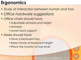 Ergonomics
• Study of interaction between human and tool
• Office hardware suggestions
• Office chairs should have
• Adjustable armrests and height
• Armrests
• Lower back support
• Desks should have
• Have a keyboard tray
• Keep hands at keyboard height
• Place the monitor at eye level
 