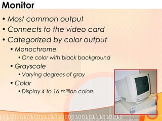 Monitor
• Most common output
• Connects to the video card
• Categorized by color output
• Monochrome
• One color with black background
• Grayscale
• Varying degrees of gray
• Color
• Display 4 to 16 million colors
 