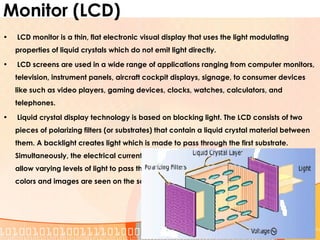 Monitor (LCD)
• LCD monitor is a thin, flat electronic visual display that uses the light modulating
properties of liquid crystals which do not emit light directly.
• LCD screens are used in a wide range of applications ranging from computer monitors,
television, instrument panels, aircraft cockpit displays, signage, to consumer devices
like such as video players, gaming devices, clocks, watches, calculators, and
telephones.
• Liquid crystal display technology is based on blocking light. The LCD consists of two
pieces of polarizing filters (or substrates) that contain a liquid crystal material between
them. A backlight creates light which is made to pass through the first substrate.
Simultaneously, the electrical currents cause the liquid crystal molecules to align to
allow varying levels of light to pass through to the second substrate and create the
colors and images are seen on the screen.
 
