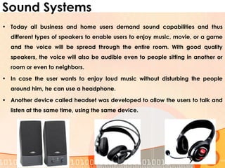 Sound Systems
• Today all business and home users demand sound capabilities and thus
different types of speakers to enable users to enjoy music, movie, or a game
and the voice will be spread through the entire room. With good quality
speakers, the voice will also be audible even to people sitting in another or
room or even to neighbors.
• In case the user wants to enjoy loud music without disturbing the people
around him, he can use a headphone.
• Another device called headset was developed to allow the users to talk and
listen at the same time, using the same device.
 