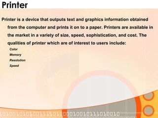 Printer
Printer is a device that outputs text and graphics information obtained
from the computer and prints it on to a paper. Printers are available in
the market in a variety of size, speed, sophistication, and cost. The
qualities of printer which are of interest to users include:
Color
Memory
Resolution
Speed
 