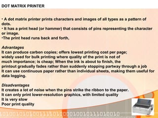 DOT MATRIX PRINTER
• A dot matrix printer prints characters and images of all types as a pattern of
dots.
• It has a print head (or hammer) that consists of pins representing the character
or image.
•The print head runs back and forth,
Advantages
It can produce carbon copies; offers lowest printing cost per page;
widely used for bulk printing where quality of the print is not of
much importance; is cheap; When the ink is about to finish, the
printout gradually fades rather than suddenly stopping partway through a job
It can use continuous paper rather than individual sheets, making them useful for
data logging.
Disadvantages
It creates a lot of noise when the pins strike the ribbon to the paper.
It can only print lower-resolution graphics, with limited quality
It is very slow
Poor print quality
 