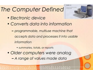 The Computer Defined
• Electronic device
• Converts data into information
– programmable, multiuse machine that
accepts data and processes it into usable
information
• summaries, totals, or reports
• Older computers were analog
– A range of values made data
 