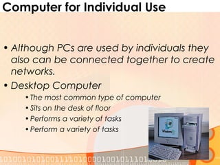Computer for Individual Use
• Although PCs are used by individuals they
also can be connected together to create
networks.
• Desktop Computer
•The most common type of computer
•Sits on the desk of floor
•Performs a variety of tasks
•Perform a variety of tasks
 