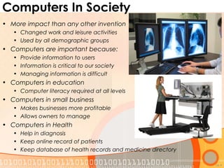 Computers In Society
• More impact than any other invention
• Changed work and leisure activities
• Used by all demographic groups
• Computers are important because:
• Provide information to users
• Information is critical to our society
• Managing information is difficult
• Computers in education
• Computer literacy required at all levels
• Computers in small business
• Makes businesses more profitable
• Allows owners to manage
• Computers in Health
• Help in diagnosis
• Keep online record of patients
• Keep database of health records and medicine directory
1A-9
 
