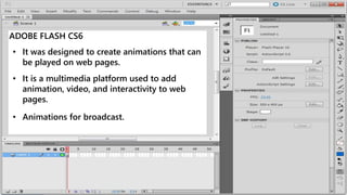 ADOBE FLASH CS6
• It was designed to create animations that can
be played on web pages.
• It is a multimedia platform used to add
animation, video, and interactivity to web
pages.
• Animations for broadcast.
 