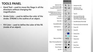 TOOLS PANEL
• Hand Tool – used to move the Stage in all the
directions without changing the
magnification.
• Stroke Color – used to define the color of the
stroke. STROKE is the outline of an object.
• Fill Color – used to define the color of the fill.
(inside of an object)
 