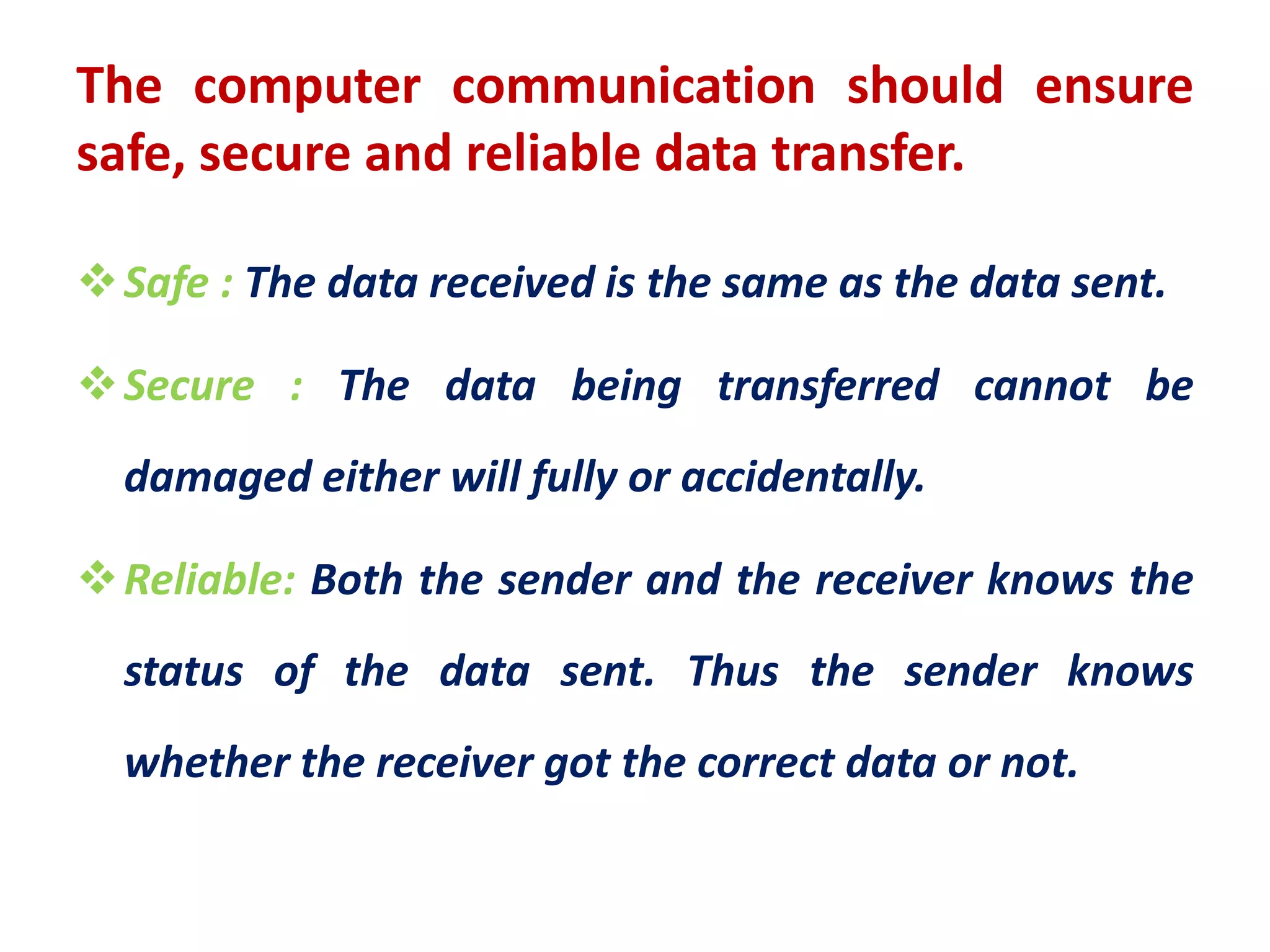 The computer communication should ensure
safe, secure and reliable data transfer.
Safe : The data received is the same as the data sent.
Secure : The data being transferred cannot be
damaged either will fully or accidentally.
Reliable: Both the sender and the receiver knows the
status of the data sent. Thus the sender knows
whether the receiver got the correct data or not.
 