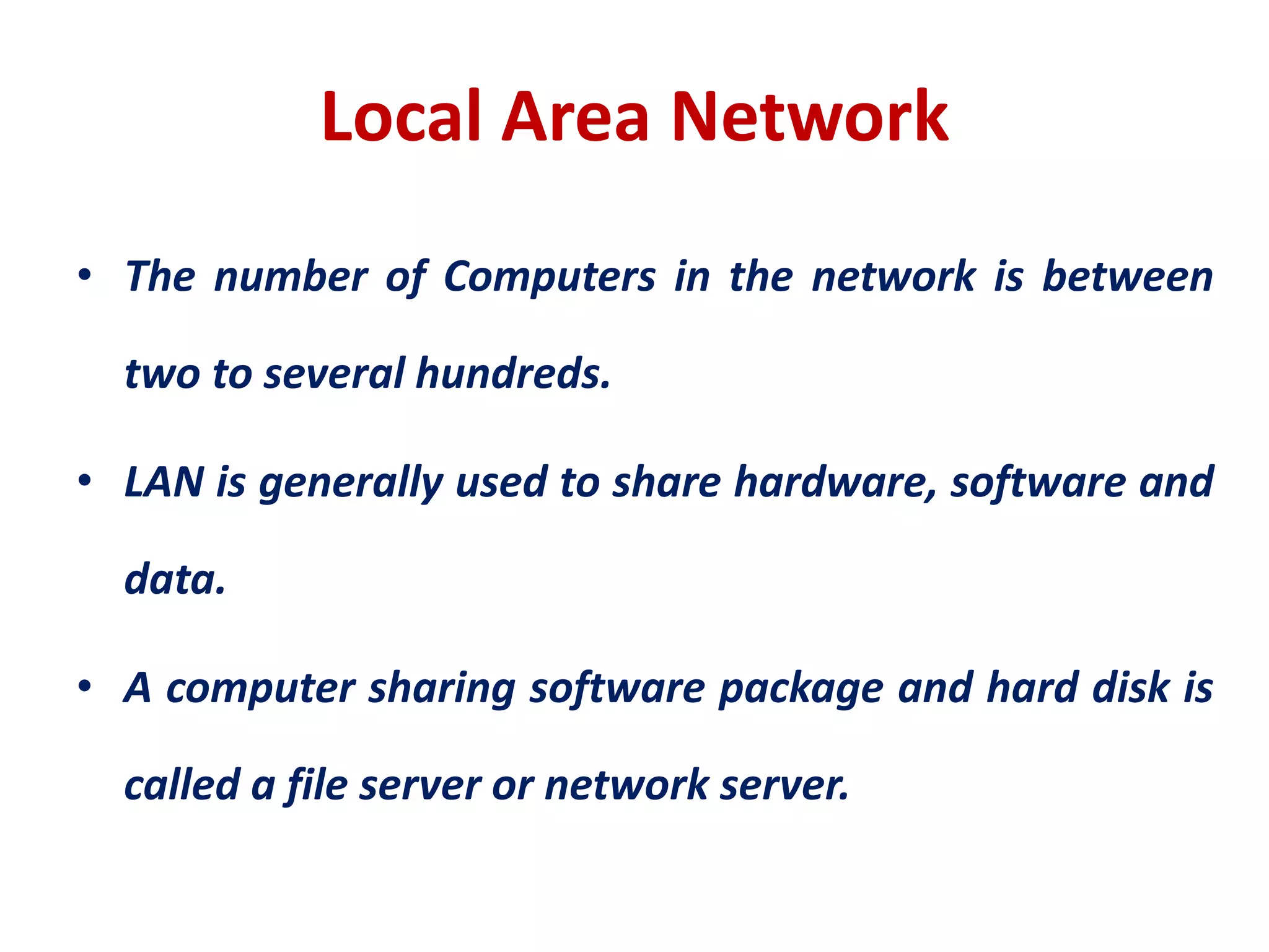 Local Area Network
• The number of Computers in the network is between
two to several hundreds.
• LAN is generally used to share hardware, software and
data.
• A computer sharing software package and hard disk is
called a file server or network server.
 