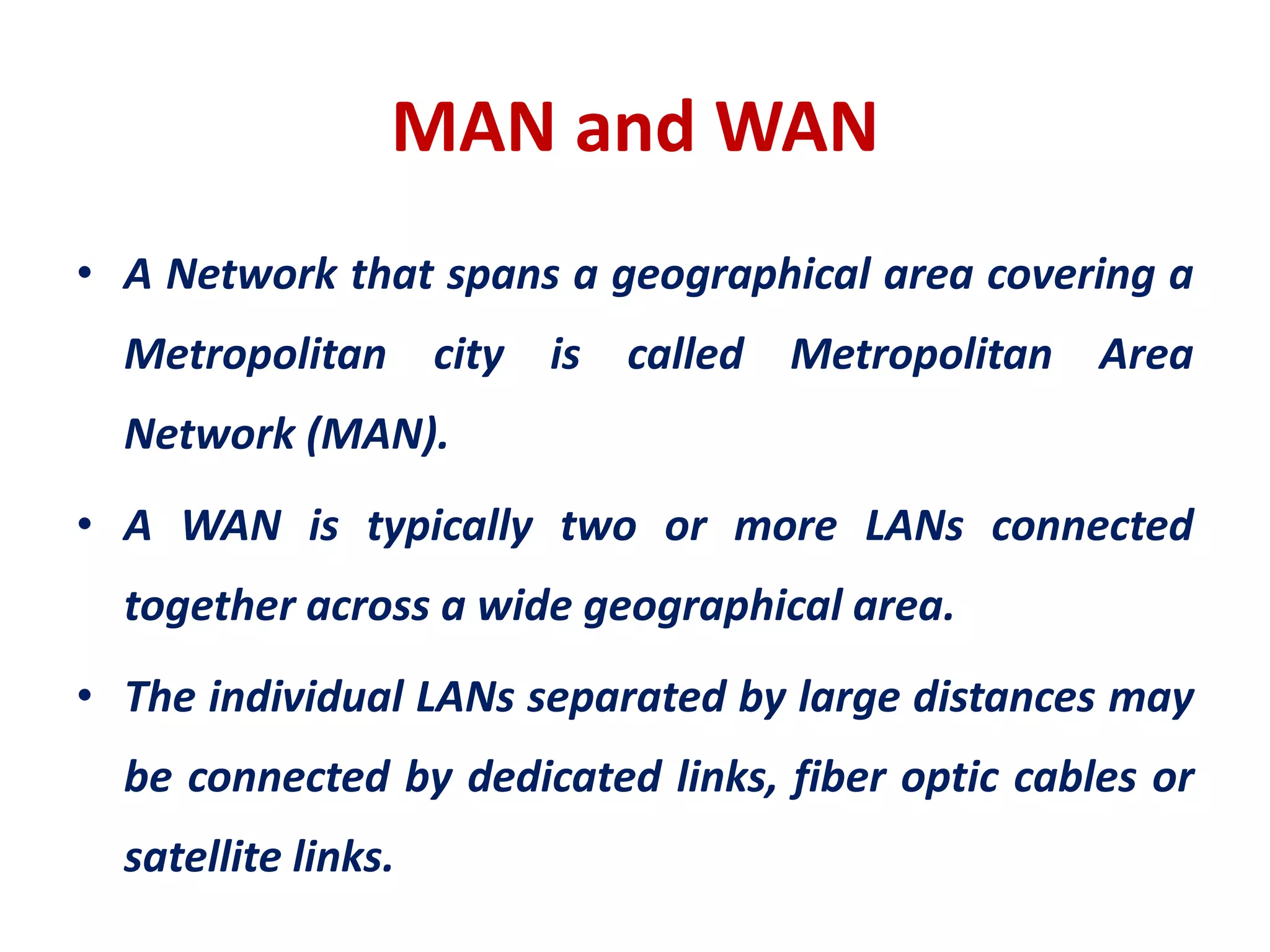 MAN and WAN
• A Network that spans a geographical area covering a
Metropolitan city is called Metropolitan Area
Network (MAN).
• A WAN is typically two or more LANs connected
together across a wide geographical area.
• The individual LANs separated by large distances may
be connected by dedicated links, fiber optic cables or
satellite links.
 