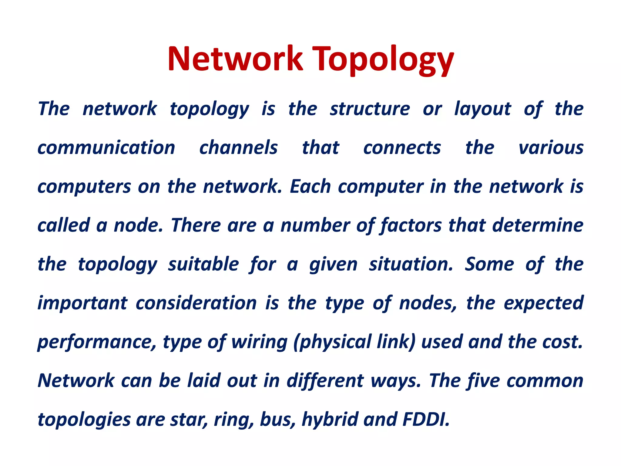 Network Topology
The network topology is the structure or layout of the
communication channels that connects the various
computers on the network. Each computer in the network is
called a node. There are a number of factors that determine
the topology suitable for a given situation. Some of the
important consideration is the type of nodes, the expected
performance, type of wiring (physical link) used and the cost.
Network can be laid out in different ways. The five common
topologies are star, ring, bus, hybrid and FDDI.
 