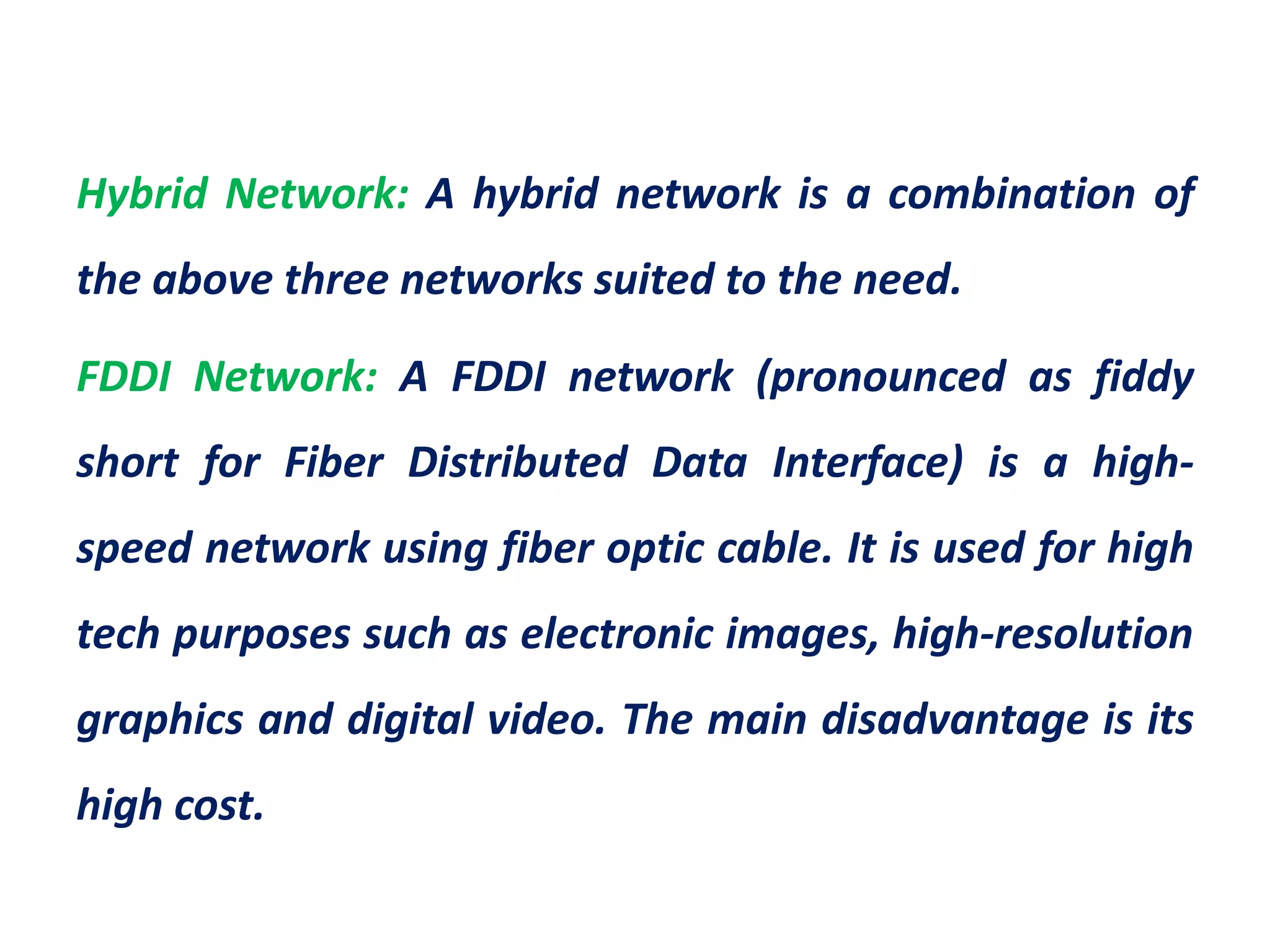 Hybrid Network: A hybrid network is a combination of
the above three networks suited to the need.
FDDI Network: A FDDI network (pronounced as fiddy
short for Fiber Distributed Data Interface) is a high-
speed network using fiber optic cable. It is used for high
tech purposes such as electronic images, high-resolution
graphics and digital video. The main disadvantage is its
high cost.
 