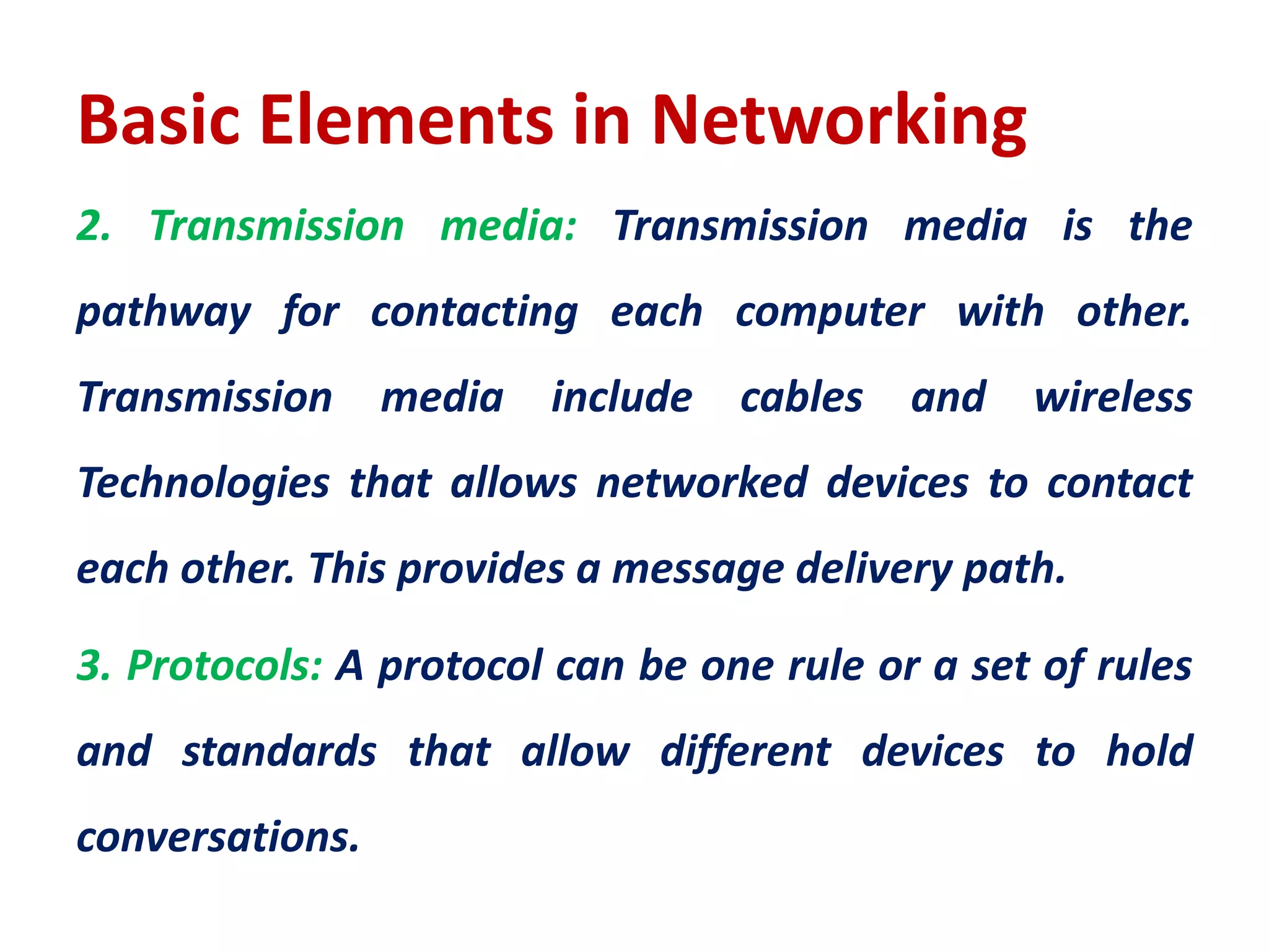 Basic Elements in Networking
2. Transmission media: Transmission media is the
pathway for contacting each computer with other.
Transmission media include cables and wireless
Technologies that allows networked devices to contact
each other. This provides a message delivery path.
3. Protocols: A protocol can be one rule or a set of rules
and standards that allow different devices to hold
conversations.
 