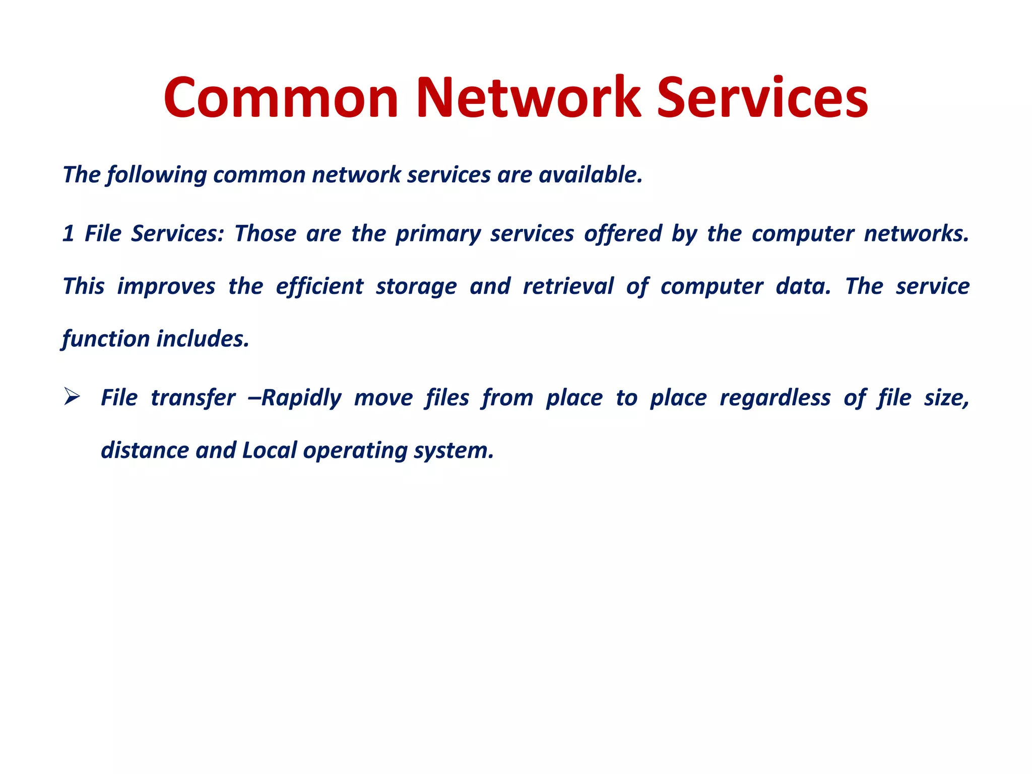 Common Network Services
The following common network services are available.
1 File Services: Those are the primary services offered by the computer networks.
This improves the efficient storage and retrieval of computer data. The service
function includes.
 File transfer –Rapidly move files from place to place regardless of file size,
distance and Local operating system.
 
