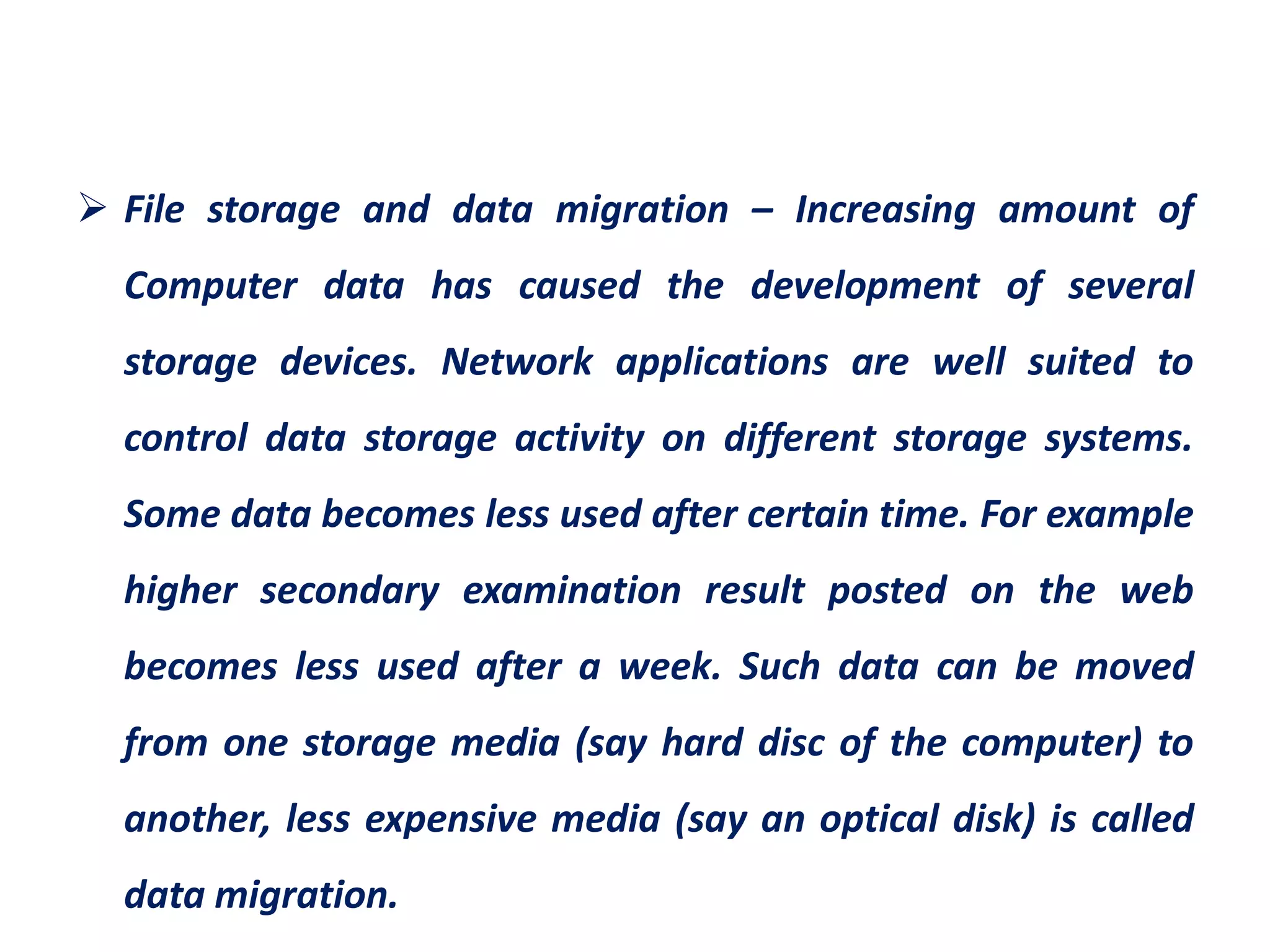  File storage and data migration – Increasing amount of
Computer data has caused the development of several
storage devices. Network applications are well suited to
control data storage activity on different storage systems.
Some data becomes less used after certain time. For example
higher secondary examination result posted on the web
becomes less used after a week. Such data can be moved
from one storage media (say hard disc of the computer) to
another, less expensive media (say an optical disk) is called
data migration.
 