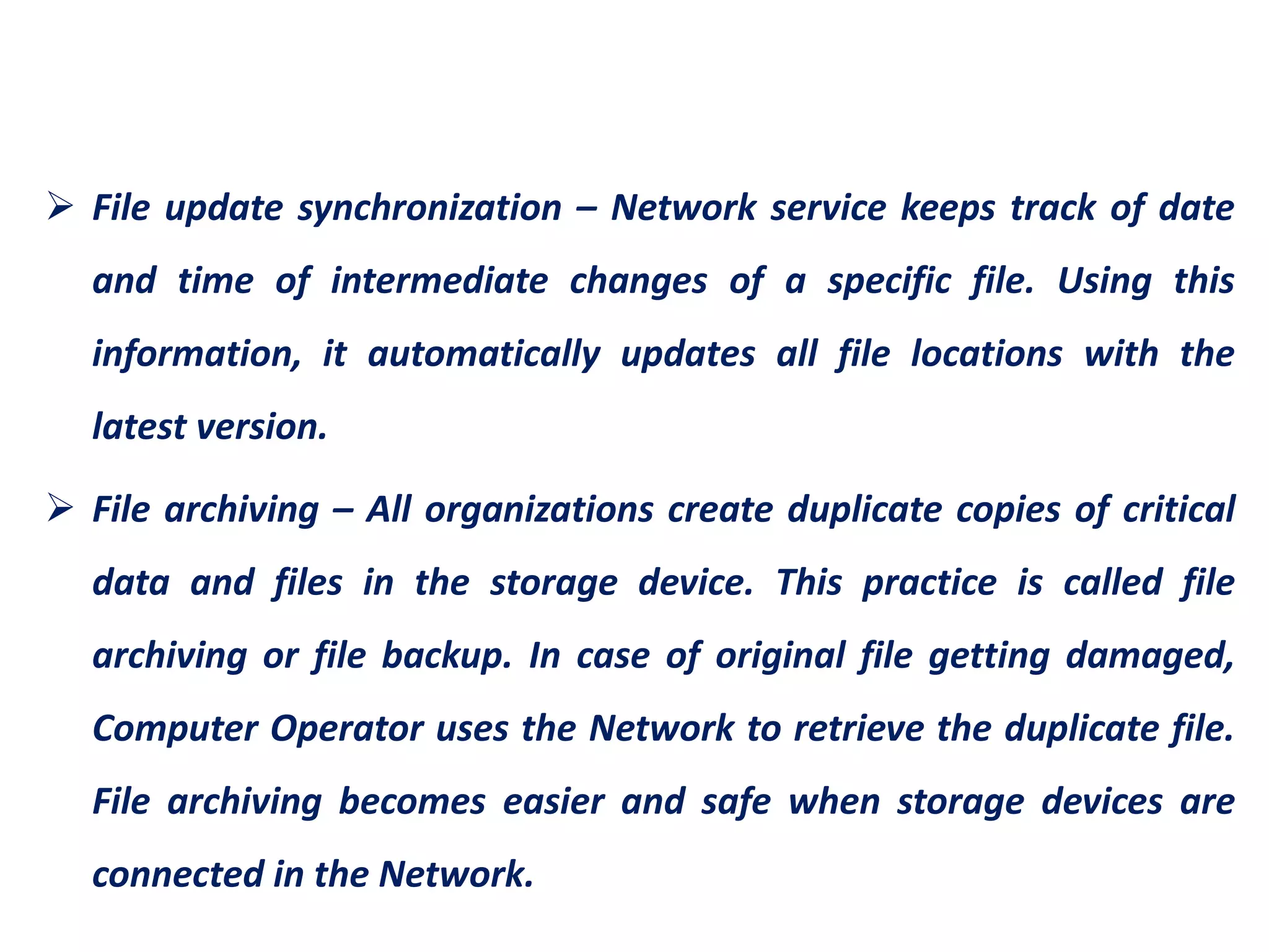  File update synchronization – Network service keeps track of date
and time of intermediate changes of a specific file. Using this
information, it automatically updates all file locations with the
latest version.
 File archiving – All organizations create duplicate copies of critical
data and files in the storage device. This practice is called file
archiving or file backup. In case of original file getting damaged,
Computer Operator uses the Network to retrieve the duplicate file.
File archiving becomes easier and safe when storage devices are
connected in the Network.
 
