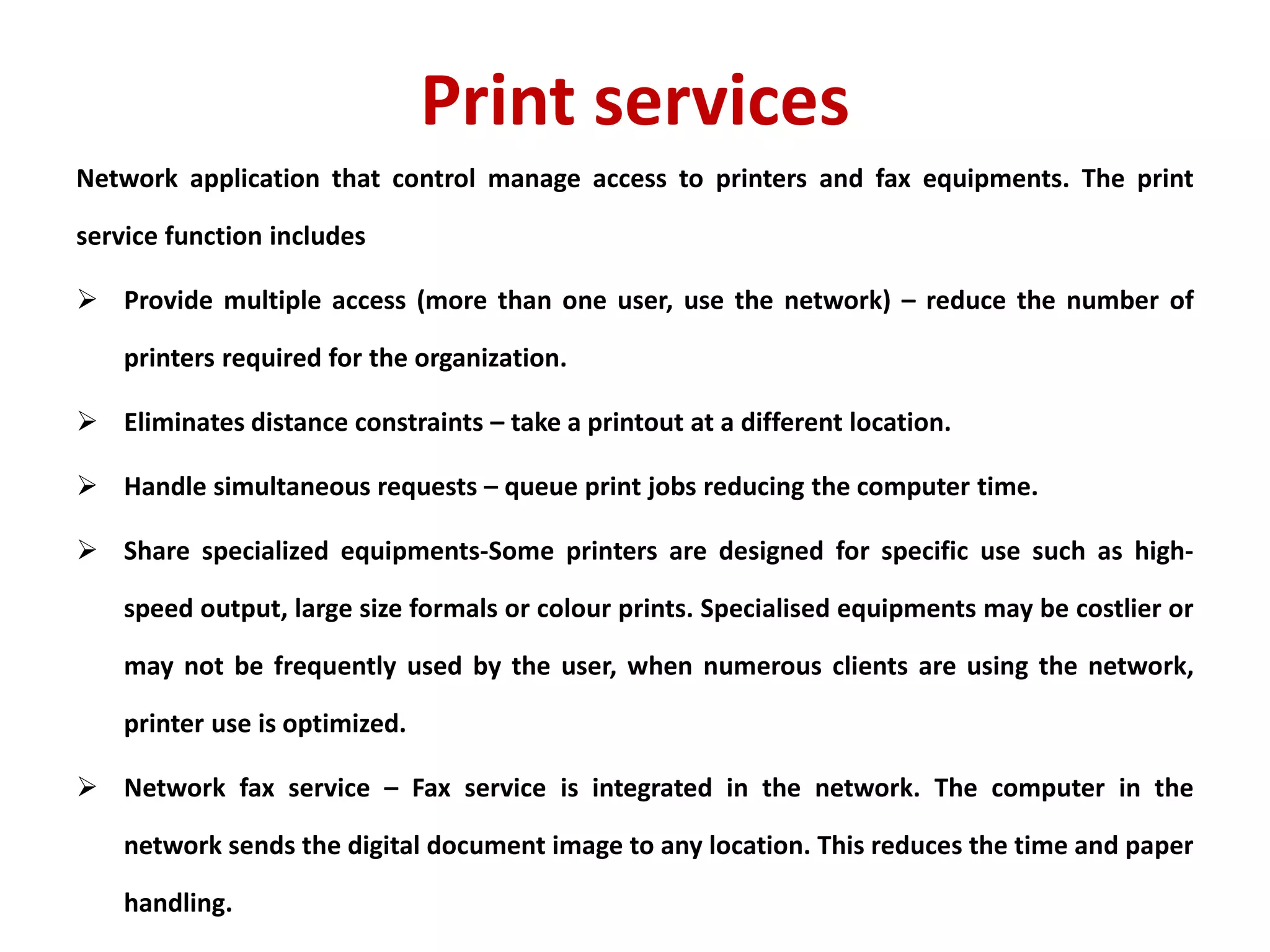 Print services
Network application that control manage access to printers and fax equipments. The print
service function includes
 Provide multiple access (more than one user, use the network) – reduce the number of
printers required for the organization.
 Eliminates distance constraints – take a printout at a different location.
 Handle simultaneous requests – queue print jobs reducing the computer time.
 Share specialized equipments-Some printers are designed for specific use such as high-
speed output, large size formals or colour prints. Specialised equipments may be costlier or
may not be frequently used by the user, when numerous clients are using the network,
printer use is optimized.
 Network fax service – Fax service is integrated in the network. The computer in the
network sends the digital document image to any location. This reduces the time and paper
handling.
 