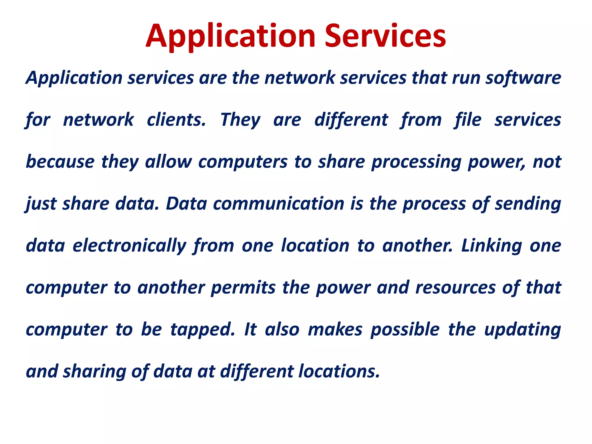 Application Services
Application services are the network services that run software
for network clients. They are different from file services
because they allow computers to share processing power, not
just share data. Data communication is the process of sending
data electronically from one location to another. Linking one
computer to another permits the power and resources of that
computer to be tapped. It also makes possible the updating
and sharing of data at different locations.
 