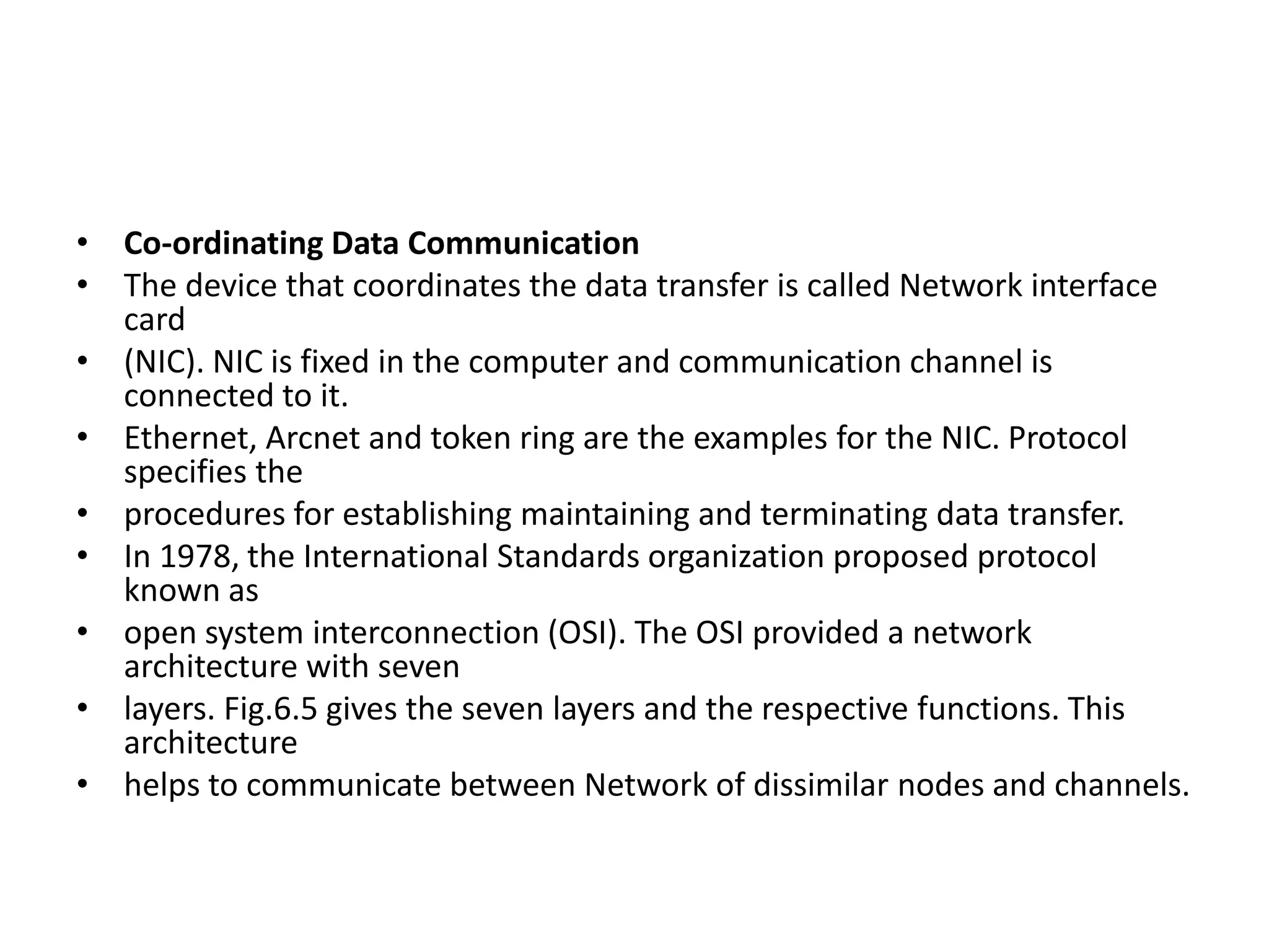 • Co-ordinating Data Communication
• The device that coordinates the data transfer is called Network interface
card
• (NIC). NIC is fixed in the computer and communication channel is
connected to it.
• Ethernet, Arcnet and token ring are the examples for the NIC. Protocol
specifies the
• procedures for establishing maintaining and terminating data transfer.
• In 1978, the International Standards organization proposed protocol
known as
• open system interconnection (OSI). The OSI provided a network
architecture with seven
• layers. Fig.6.5 gives the seven layers and the respective functions. This
architecture
• helps to communicate between Network of dissimilar nodes and channels.
 