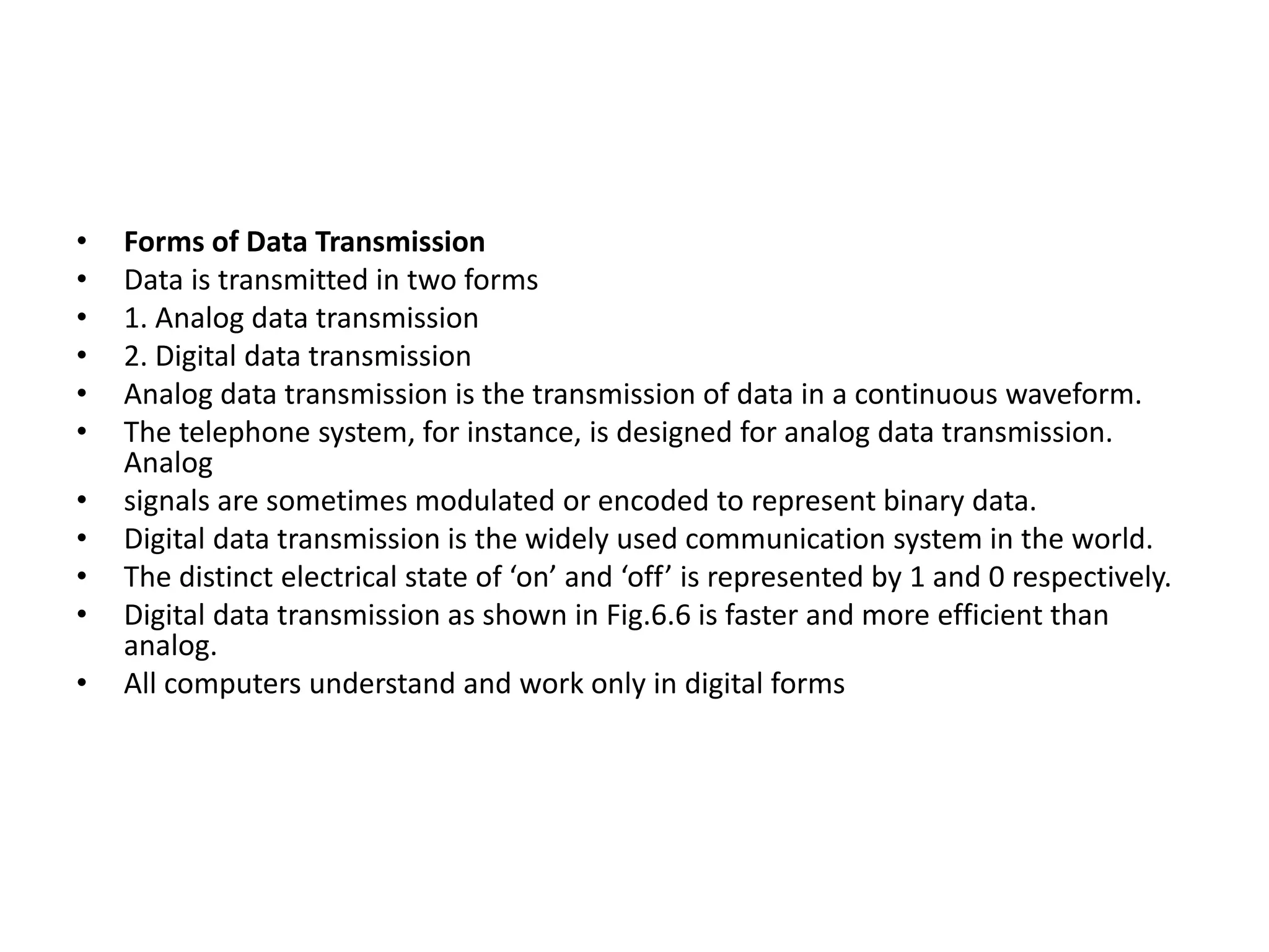 • Forms of Data Transmission
• Data is transmitted in two forms
• 1. Analog data transmission
• 2. Digital data transmission
• Analog data transmission is the transmission of data in a continuous waveform.
• The telephone system, for instance, is designed for analog data transmission.
Analog
• signals are sometimes modulated or encoded to represent binary data.
• Digital data transmission is the widely used communication system in the world.
• The distinct electrical state of ‘on’ and ‘off’ is represented by 1 and 0 respectively.
• Digital data transmission as shown in Fig.6.6 is faster and more efficient than
analog.
• All computers understand and work only in digital forms
 