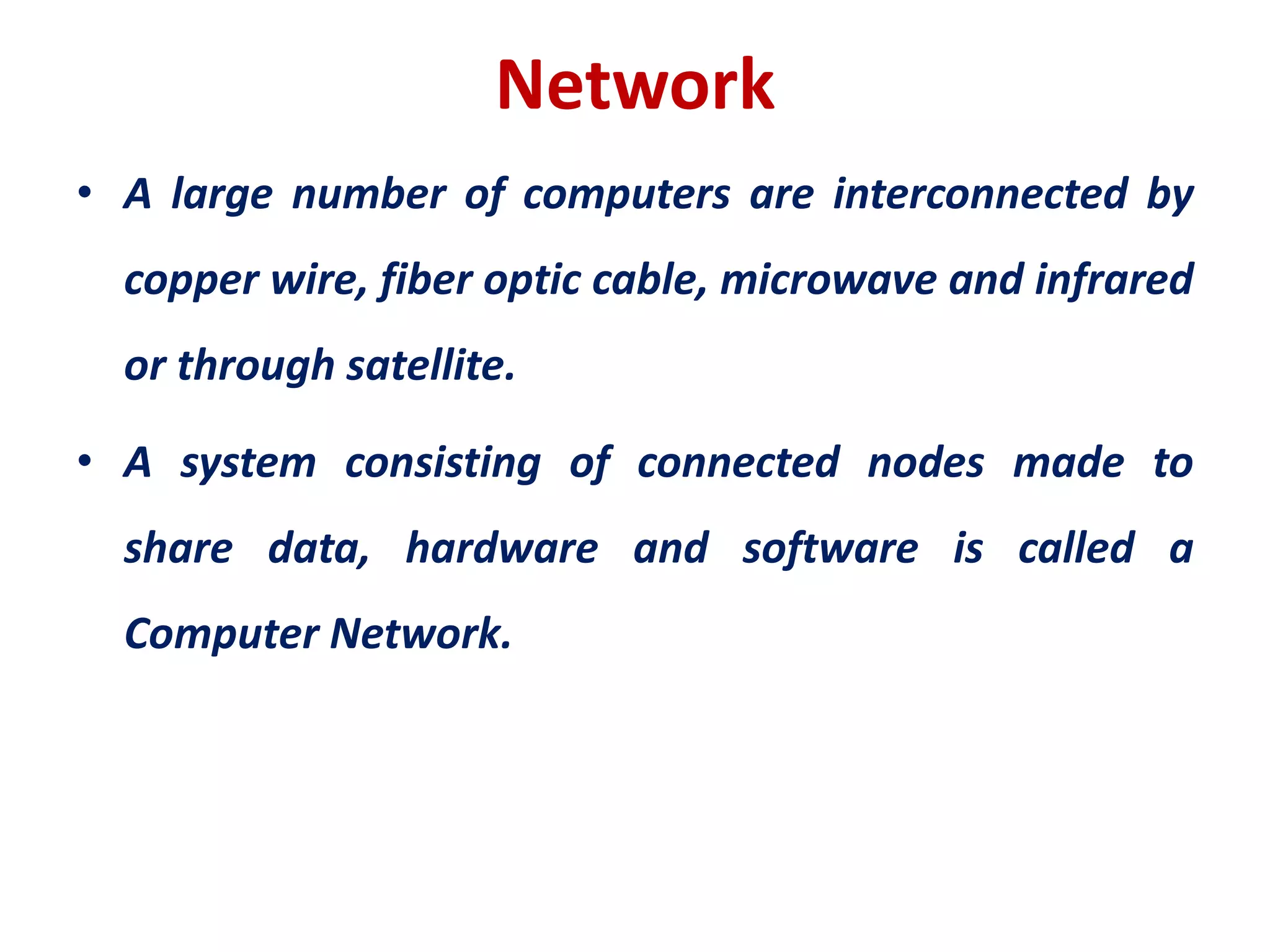 Network
• A large number of computers are interconnected by
copper wire, fiber optic cable, microwave and infrared
or through satellite.
• A system consisting of connected nodes made to
share data, hardware and software is called a
Computer Network.
 