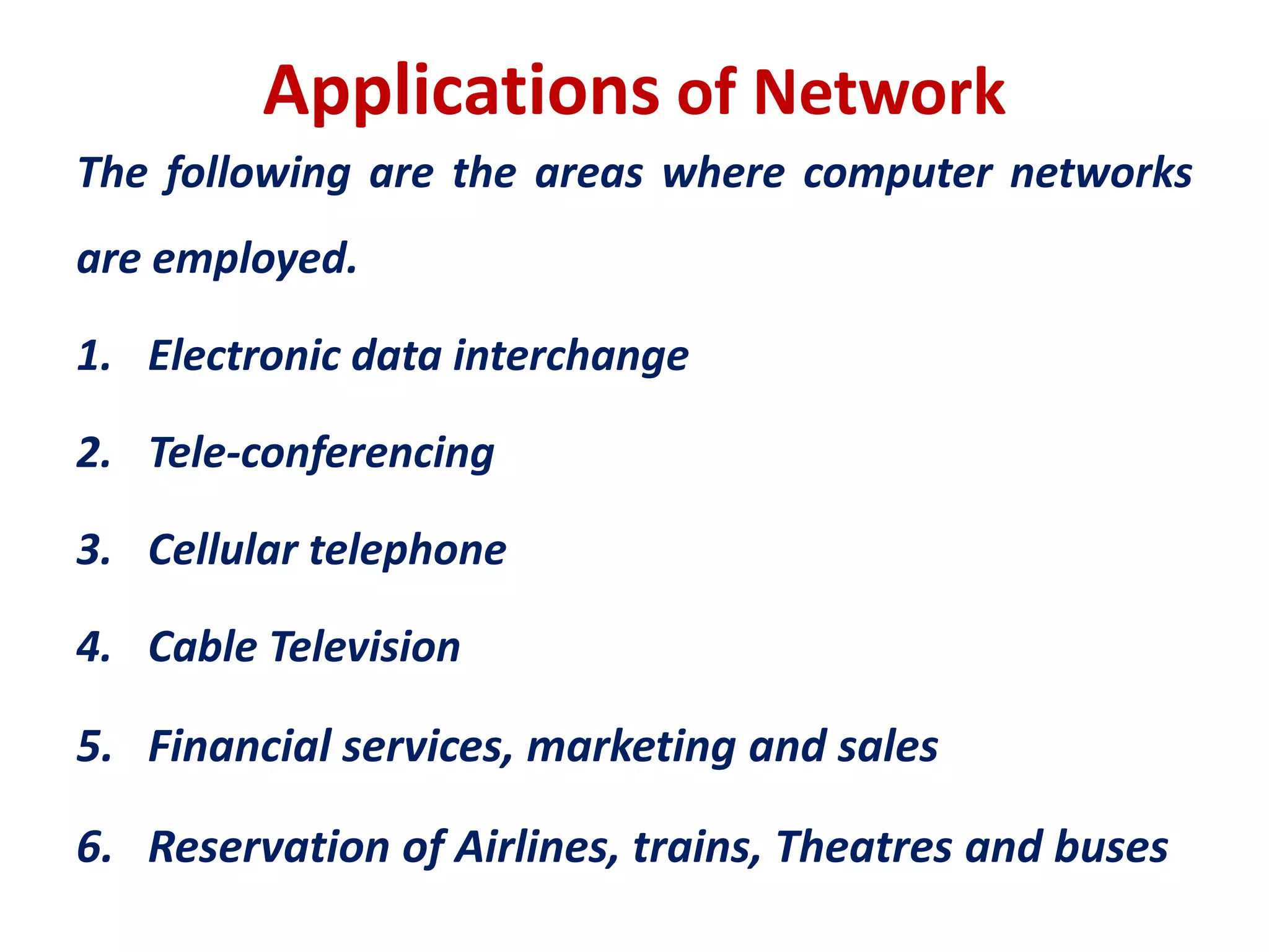 Applications of Network
The following are the areas where computer networks
are employed.
1. Electronic data interchange
2. Tele-conferencing
3. Cellular telephone
4. Cable Television
5. Financial services, marketing and sales
6. Reservation of Airlines, trains, Theatres and buses
 