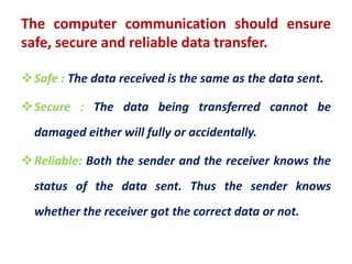 The computer communication should ensure
safe, secure and reliable data transfer.
Safe : The data received is the same as the data sent.
Secure : The data being transferred cannot be
damaged either will fully or accidentally.
Reliable: Both the sender and the receiver knows the
status of the data sent. Thus the sender knows
whether the receiver got the correct data or not.
 