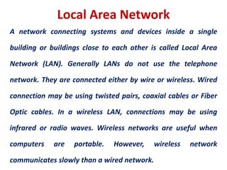 Local Area Network
A network connecting systems and devices inside a single
building or buildings close to each other is called Local Area
Network (LAN). Generally LANs do not use the telephone
network. They are connected either by wire or wireless. Wired
connection may be using twisted pairs, coaxial cables or Fiber
Optic cables. In a wireless LAN, connections may be using
infrared or radio waves. Wireless networks are useful when
computers are portable. However, wireless network
communicates slowly than a wired network.
 
