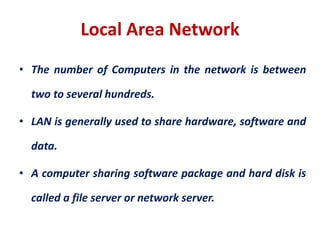 Local Area Network
• The number of Computers in the network is between
two to several hundreds.
• LAN is generally used to share hardware, software and
data.
• A computer sharing software package and hard disk is
called a file server or network server.
 