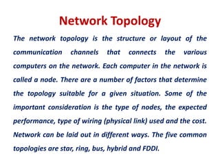 Network Topology
The network topology is the structure or layout of the
communication channels that connects the various
computers on the network. Each computer in the network is
called a node. There are a number of factors that determine
the topology suitable for a given situation. Some of the
important consideration is the type of nodes, the expected
performance, type of wiring (physical link) used and the cost.
Network can be laid out in different ways. The five common
topologies are star, ring, bus, hybrid and FDDI.
 