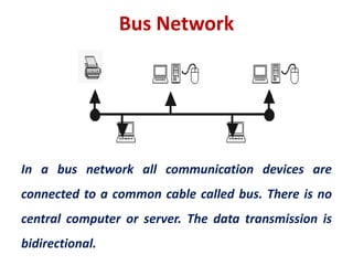 Bus Network
In a bus network all communication devices are
connected to a common cable called bus. There is no
central computer or server. The data transmission is
bidirectional.
 