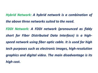 Hybrid Network: A hybrid network is a combination of
the above three networks suited to the need.
FDDI Network: A FDDI network (pronounced as fiddy
short for Fiber Distributed Data Interface) is a high-
speed network using fiber optic cable. It is used for high
tech purposes such as electronic images, high-resolution
graphics and digital video. The main disadvantage is its
high cost.
 